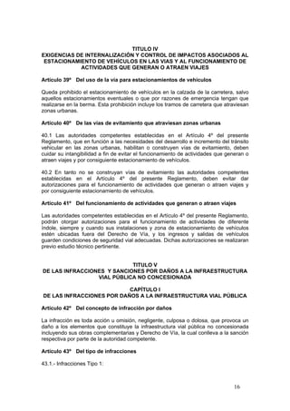 16
TITULO IV
EXIGENCIAS DE INTERNALIZACIÓN Y CONTROL DE IMPACTOS ASOCIADOS AL
ESTACIONAMIENTO DE VEHÍCULOS EN LAS VIAS Y AL FUNCIONAMIENTO DE
ACTIVIDADES QUE GENERAN O ATRAEN VIAJES
Artículo 39º Del uso de la vía para estacionamientos de vehículos
Queda prohibido el estacionamiento de vehículos en la calzada de la carretera, salvo
aquellos estacionamientos eventuales o que por razones de emergencia tengan que
realizarse en la berma. Esta prohibición incluye los tramos de carretera que atraviesan
zonas urbanas.
Artículo 40º De las vías de evitamiento que atraviesan zonas urbanas
40.1 Las autoridades competentes establecidas en el Artículo 4º del presente
Reglamento, que en función a las necesidades del desarrollo e incremento del tránsito
vehicular en las zonas urbanas, habilitan o construyen vías de evitamiento, deben
cuidar su intangibilidad a fin de evitar el funcionamiento de actividades que generan o
atraen viajes y por consiguiente estacionamiento de vehículos.
40.2 En tanto no se construyan vías de evitamiento las autoridades competentes
establecidas en el Artículo 4º del presente Reglamento, deben evitar dar
autorizaciones para el funcionamiento de actividades que generan o atraen viajes y
por consiguiente estacionamiento de vehículos.
Artículo 41º Del funcionamiento de actividades que generan o atraen viajes
Las autoridades competentes establecidas en el Artículo 4º del presente Reglamento,
podrán otorgar autorizaciones para el funcionamiento de actividades de diferente
índole, siempre y cuando sus instalaciones y zona de estacionamiento de vehículos
estén ubicadas fuera del Derecho de Vía, y los ingresos y salidas de vehículos
guarden condiciones de seguridad vial adecuadas. Dichas autorizaciones se realizaran
previo estudio técnico pertinente.
TITULO V
DE LAS INFRACCIONES Y SANCIONES POR DAÑOS A LA INFRAESTRUCTURA
VIAL PÚBLICA NO CONCESIONADA
CAPÍTULO I
DE LAS INFRACCIONES POR DAÑOS A LA INFRAESTRUCTURA VIAL PÚBLICA
Artículo 42º Del concepto de infracción por daños
La infracción es toda acción u omisión, negligente, culposa o dolosa, que provoca un
daño a los elementos que constituye la infraestructura vial pública no concesionada
incluyendo sus obras complementarias y Derecho de Vía, la cual conlleva a la sanción
respectiva por parte de la autoridad competente.
Artículo 43º Del tipo de infracciones
43.1.- Infracciones Tipo 1:
 