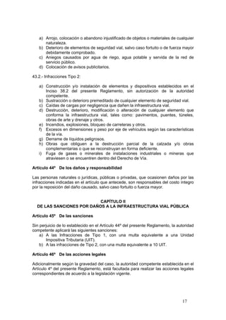 17
a) Arrojo, colocación o abandono injustificado de objetos o materiales de cualquier
naturaleza.
b) Deterioro de elementos de seguridad vial, salvo caso fortuito o de fuerza mayor
debidamente comprobado.
c) Aniegos causados por agua de riego, agua potable y servida de la red de
servicio público.
d) Colocación de avisos publicitarios.
43.2.- Infracciones Tipo 2:
a) Construcción y/o instalación de elementos y dispositivos establecidos en el
Inciso 38.2 del presente Reglamento, sin autorización de la autoridad
competente.
b) Sustracción o deterioro premeditado de cualquier elemento de seguridad vial.
c) Caídas de cargas por negligencia que dañen la infraestructura vial.
d) Destrucción, deterioro, modificación o alteración de cualquier elemento que
conforma la infraestructura vial, tales como: pavimentos, puentes, túneles,
obras de arte y drenaje y otros.
e) Incendios, explosiones, bloqueo de carreteras y otros.
f) Excesos en dimensiones y peso por eje de vehículos según las características
de la vía.
g) Derrame de líquidos peligrosos.
h) Obras que obliguen a la destrucción parcial de la calzada y/o obras
complementarias o que se reconstruyan en forma deficiente.
i) Fuga de gases o minerales de instalaciones industriales o mineras que
atraviesen o se encuentren dentro del Derecho de Vía.
Artículo 44º De los daños y responsabilidad
Las personas naturales o jurídicas, públicas o privadas, que ocasionen daños por las
infracciones indicadas en el artículo que antecede, son responsables del costo íntegro
por la reposición del daño causado, salvo caso fortuito o fuerza mayor.
CAPÍTULO II
DE LAS SANCIONES POR DAÑOS A LA INFRAESTRUCTURA VIAL PÚBLICA
Artículo 45º De las sanciones
Sin perjuicio de lo establecido en el Artículo 44º del presente Reglamento, la autoridad
competente aplicará las siguientes sanciones:
a) A las Infracciones de Tipo 1, con una multa equivalente a una Unidad
Impositiva Tributaria (UIT).
b) A las infracciones de Tipo 2, con una multa equivalente a 10 UIT.
Artículo 46º De las acciones legales
Adicionalmente según la gravedad del caso, la autoridad competente establecida en el
Artículo 4º del presente Reglamento, está facultada para realizar las acciones legales
correspondientes de acuerdo a la legislación vigente.
 