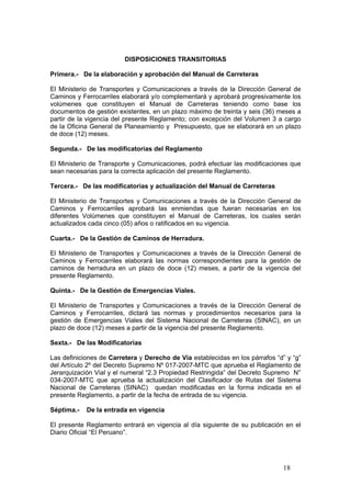 18
DISPOSICIONES TRANSITORIAS
Primera.- De la elaboración y aprobación del Manual de Carreteras
El Ministerio de Transportes y Comunicaciones a través de la Dirección General de
Caminos y Ferrocarriles elaborará y/o complementará y aprobará progresivamente los
volúmenes que constituyen el Manual de Carreteras teniendo como base los
documentos de gestión existentes, en un plazo máximo de treinta y seis (36) meses a
partir de la vigencia del presente Reglamento; con excepción del Volumen 3 a cargo
de la Oficina General de Planeamiento y Presupuesto, que se elaborará en un plazo
de doce (12) meses.
Segunda.- De las modificatorias del Reglamento
El Ministerio de Transporte y Comunicaciones, podrá efectuar las modificaciones que
sean necesarias para la correcta aplicación del presente Reglamento.
Tercera.- De las modificatorias y actualización del Manual de Carreteras
El Ministerio de Transportes y Comunicaciones a través de la Dirección General de
Caminos y Ferrocarriles aprobará las enmiendas que fueran necesarias en los
diferentes Volúmenes que constituyen el Manual de Carreteras, los cuales serán
actualizados cada cinco (05) años o ratificados en su vigencia.
Cuarta.- De la Gestión de Caminos de Herradura.
El Ministerio de Transportes y Comunicaciones a través de la Dirección General de
Caminos y Ferrocarriles elaborará las normas correspondientes para la gestión de
caminos de herradura en un plazo de doce (12) meses, a partir de la vigencia del
presente Reglamento.
Quinta.- De la Gestión de Emergencias Viales.
El Ministerio de Transportes y Comunicaciones a través de la Dirección General de
Caminos y Ferrocarriles, dictará las normas y procedimientos necesarios para la
gestión de Emergencias Viales del Sistema Nacional de Carreteras (SINAC), en un
plazo de doce (12) meses a partir de la vigencia del presente Reglamento.
Sexta.- De las Modificatorias
Las definiciones de Carretera y Derecho de Vía establecidas en los párrafos “d” y “g”
del Artículo 2º del Decreto Supremo Nº 017-2007-MTC que aprueba el Reglamento de
Jerarquización Vial y el numeral “2.3 Propiedad Restringida” del Decreto Supremo N°
034-2007-MTC que aprueba la actualización del Clasificador de Rutas del Sistema
Nacional de Carreteras (SINAC) quedan modificadas en la forma indicada en el
presente Reglamento, a partir de la fecha de entrada de su vigencia.
Séptima.- De la entrada en vigencia
El presente Reglamento entrará en vigencia al día siguiente de su publicación en el
Diario Oficial “El Peruano”.
 