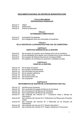 1
REGLAMENTO NACIONAL DE GESTIÓN DE INFRAESTRUCTURA
TITULO PRELIMINAR
DISPOSICIONES GENERALES
Artículo 1º Objeto
Artículo 2º Definiciones
Artículo 3º Ámbito de Aplicación
TÍTULO I
AUTORIDADES COMPETENTES
Artículo 4º Autoridades Competentes
Artículo 5º De la delegación entre las Autoridades Competentes
TITULO II
DE LA GESTIÓN DE LA INFRAESTRUCTURA VIAL DE CARRETERAS
CAPITULO I
ASPECTOS GENERALES DE LA GESTIÓN
Artículo 6º Del concepto de la gestión de la infraestructura vial de carreteras
Artículo 7º De las estrategias de la gestión de la infraestructura vial de carreteras
Artículo 8º De la gestión del Sistema Nacional de Carreteras-SINAC
Artículo 9º De la gestión de carreteras por personas o entidades privadas
CAPITULO II
FASES DE LA GESTIÓN
Artículo 10º De las fases de gestión
Artículo 11º De la gestión de planeamiento
Artículo 12º De los estudios de preinversión
Artículo 13º De los estudios definitivos
Artículo 14º De las obras viales
Artículo 15º Del mantenimiento vial
Artículo 16º De la operación
CAPITULO III
INSTRUMENTOS DE GESTIÓN DE LA INFRAESTRUCTURA VIAL
Artículo 17º Del Manual de Carreteras
Artículo 18º De la autoridad encargada del Manual de Carreteras
Artículo 19º De la actualización del Manual de Carreteras
Artículo 20º De la organización del Manual de Carreteras
Artículo 21º Del contenido del Volumen Nº 1 “Inventarios Viales y Manejo de
Información”
Artículo 22º Del contenido del Volumen Nº 2 “Elaboración de Planes para Proyectos
Viales”
Artículo 23º Del contenido del Volumen Nº 3 “Desarrollo de los Estudios de
Preinversión”
Artículo 24º Del contenido del Volumen Nº 4 “Diseño Geométrico”
Artículo 25º Del contenido del Volumen Nº 5 “Suelos, Geotecnia y Pavimentos”
 