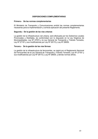 19
DISPOSICIONES COMPLEMENTARIAS
Primera.- De las normas complementarias
El Ministerio de Transporte y Comunicaciones emitirá las normas complementarias
necesarias para la implementación y correcta aplicación del presente Reglamento.
Segunda.- De la gestión de las vías urbanas
La gestión de la infraestructura vial urbana, será efectuada por los Gobiernos Locales
Provinciales y Distritales, de conformidad con lo dispuesto en la Ley Orgánica de
Municipalidades, Ley Nº 27972 y la Ley General de Transporte y Tránsito Terrestre,
Ley Nº 27181 y sus modificatorias por Ley Nº 28172 y Ley Nº 28839.
Tercera.- De la gestión de las vías férreas
La gestión de la infraestructura de ferrocarriles, se regirá por el Reglamento Nacional
de Ferrocarriles de la Ley General de Transporte y Tránsito Terrestre, Ley Nº 27181 y
sus modificatorias por Ley Nº 28172 y Ley Nº 28839, y demás normas afines.
 