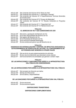 2
Artículo 26º Del contenido del Volumen Nº 6 “Obras de Arte”
Artículo 27º Del contenido del Volumen Nº 7 “Hidrología y Drenaje”
Artículo 28º Del contenido del Volumen Nº 8 “Especificaciones Técnicas Generales
de Construcción”
Artículo 29º Del contenido del Volumen Nº 9 “Ensayo de Materiales”
Artículo 30º Del contenido del Volumen Nº 10 “Estudio Ambiental en Proyectos
Viales”
Artículo 31º Del contenido del Volumen Nº 11 “Seguridad Vial”
Artículo 32º Del contenido del Volumen Nº 12 “Mantenimiento Vial”
TÍTULO III
EL DERECHO DE VÍA Y SUS CONDICIONES DE USO
Artículo 33º Del ancho y aprobación del Derecho de Vía
Artículo 34º De la libre disponibilidad del Derecho de Vía
Artículo 35º Del registro del Derecho de Vía
Artículo 36º De la Propiedad del Derecho de Vía
Artículo 37º De la Zona de Propiedad Restringida
Artículo 38º De las condiciones para el uso del Derecho de vía
TITULO IV
EXIGENCIAS DE INTERNALIZACIÓN Y CONTROL DE IMPACTOS ASOCIADOS AL
ESTACIONAMIENTO DE VEHÍCULOS EN LAS VIAS Y AL FUNCIONAMIENTO DE
ACTIVIDADES QUE GENERAN O ATRAEN VIAJES
Artículo 39º Del uso de la vía para estacionamientos de vehículos
Artículo 40º De las vías de evitamiento que atraviesan zonas urbanas
Artículo 41º Del funcionamiento de actividades que generan o atraen viajes
TITULO V
DE LAS INFRACCIONES Y SANCIONES POR DAÑOS A LA INFRAESTRUCTURA
VIAL PÚBLICA NO CONCESIONADA
CAPÍTULO I
DE LAS INFRACCIONES POR DAÑOS A LA INFRAESTRUCTURA VIAL PÚBLICA
Artículo 42º Del concepto de infracción por daños
Artículo 43º Del tipo de infracciones
Artículo 44º De los daños y responsabilidad
CAPÍTULO II
DE LAS SANCIONES POR DAÑOS A LA INFRAESTRUCTURA VIAL PÚBLICA
Artículo 45º De las sanciones
Artículo 46º De las acciones legales
DISPOSICIONES TRANSITORIAS
DISPOSICIONES COMPLEMENTARIAS
 