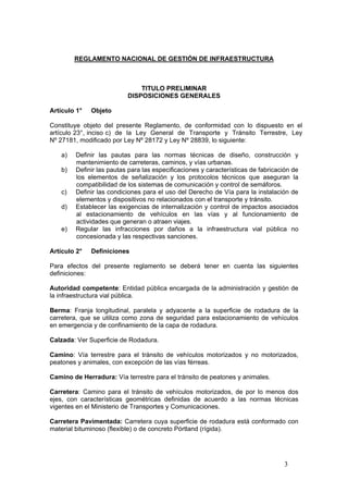 3
REGLAMENTO NACIONAL DE GESTIÓN DE INFRAESTRUCTURA
TITULO PRELIMINAR
DISPOSICIONES GENERALES
Artículo 1° Objeto
Constituye objeto del presente Reglamento, de conformidad con lo dispuesto en el
artículo 23°, inciso c) de la Ley General de Transporte y Tránsito Terrestre, Ley
Nº 27181, modificado por Ley Nº 28172 y Ley Nº 28839, lo siguiente:
a) Definir las pautas para las normas técnicas de diseño, construcción y
mantenimiento de carreteras, caminos, y vías urbanas.
b) Definir las pautas para las especificaciones y características de fabricación de
los elementos de señalización y los protocolos técnicos que aseguran la
compatibilidad de los sistemas de comunicación y control de semáforos.
c) Definir las condiciones para el uso del Derecho de Vía para la instalación de
elementos y dispositivos no relacionados con el transporte y tránsito.
d) Establecer las exigencias de internalización y control de impactos asociados
al estacionamiento de vehículos en las vías y al funcionamiento de
actividades que generan o atraen viajes.
e) Regular las infracciones por daños a la infraestructura vial pública no
concesionada y las respectivas sanciones.
Artículo 2° Definiciones
Para efectos del presente reglamento se deberá tener en cuenta las siguientes
definiciones:
Autoridad competente: Entidad pública encargada de la administración y gestión de
la infraestructura vial pública.
Berma: Franja longitudinal, paralela y adyacente a la superficie de rodadura de la
carretera, que se utiliza como zona de seguridad para estacionamiento de vehículos
en emergencia y de confinamiento de la capa de rodadura.
Calzada: Ver Superficie de Rodadura.
Camino: Vía terrestre para el tránsito de vehículos motorizados y no motorizados,
peatones y animales, con excepción de las vías férreas.
Camino de Herradura: Vía terrestre para el tránsito de peatones y animales.
Carretera: Camino para el tránsito de vehículos motorizados, de por lo menos dos
ejes, con características geométricas definidas de acuerdo a las normas técnicas
vigentes en el Ministerio de Transportes y Comunicaciones.
Carretera Pavimentada: Carretera cuya superficie de rodadura está conformado con
material bituminoso (flexible) o de concreto Pórtland (rígida).
 