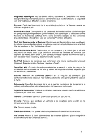 5
Propiedad Restringida: Faja de terreno lateral y colindante al Derecho de Vía, donde
está prohibido ejecutar construcciones permanentes que puedan afectar a la seguridad
vial, a la visibilidad, o dificulten posibles ensanches.
Rasante: Es el nivel terminado de la superficie de rodadura. La línea de rasante se
ubica en el eje de la vía.
Red Vial Nacional: Corresponde a las carreteras de interés nacional conformada por
los principales ejes longitudinales y transversales, que constituyen la base del Sistema
Nacional de Carreteras (SINAC). Sirve como elemento receptor de las carreteras
Departamentales o Regionales y de las carreteras Vecinales o Rurales.
Red Vial Departamental o Regional: Conformada por las carreteras que constituyen
la red vial circunscrita al ámbito de un gobierno regional. Articula básicamente a la Red
Vial Nacional con la Red Vial Vecinal o Rural.
Red Vial Vecinal o Rural: Conformada por las carreteras que constituyen la red vial
circunscrita al ámbito local, cuya función es articular las capitales de provincia con
capitales de distrito, éstos entre sí, con centros poblados ó zonas de influencia local y
con las redes viales nacional y departamental o regional.
Red Vial: Conjunto de carreteras que pertenecen a la misma clasificación funcional
(Nacional, Departamental o Regional y Vecinal o Rural).
Seguridad Vial: Conjunto de acciones orientadas a prevenir o evitar los riesgos de
accidentes de los usuarios de las vías y reducir los impactos sociales negativos por
causa de la accidentalidad.
Sistema Nacional de Carreteras (SINAC): Es el conjunto de carreteras que
conforman la Red Vial Nacional, Red Vial Departamental o Regional y Red Vial Vecinal
o Rural.
Subrasante: Superficie terminada de la vía a nivel de movimiento de tierras (corte o
relleno), sobre la cual se coloca la estructura del pavimento o afirmado.
Superficie de rodadura: Parte de la carretera destinada a la circulación de vehículos
compuesta por uno o más carriles.
Tránsito: Actividad de personas y vehículos que circulan por una vía.
Usuario: Persona que conduce un vehículo o se desplaza como peatón en la
infraestructura vial pública.
Vía: Camino, arteria o calle.
Vía de Evitamiento: Vía que se construye para evitar atravesar una zona urbana.
Vía Urbana: Arterias o calles conformantes de un centro poblado, que no integran el
Sistema Nacional de Carreteras (SINAC).
 