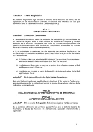 6
Artículo 3º Ámbito de aplicación
El presente Reglamento rige en todo el territorio de la República del Perú y es de
aplicación por los tres niveles de Gobierno. Su alcance esta referido a las vías que
conforman o no el Sistema Nacional de Carreteras (SINAC).
TÍTULO I
AUTORIDADES COMPETENTES
Artículo 4º Autoridades Competentes
4.1 El Gobierno Nacional a través del Ministerio de Transportes y Comunicaciones en
su calidad de órgano rector a nivel nacional en materia de transporte y tránsito
terrestre, es la autoridad competente para dictar las normas correspondientes a la
gestión de la infraestructura vial, fiscalizar su cumplimiento e interpretar las normas
técnicas contenidas en el presente Reglamento.
4.2 Las autoridades competentes para la aplicación del presente Reglamento, de
conformidad con los niveles de gobierno que corresponde a la organización del estado
son las siguientes:
a) El Gobierno Nacional a través del Ministerio de Transportes y Comunicaciones,
a cargo de la gestión la infraestructura de la Red Vial Nacional.
b) Los Gobiernos Regionales, a cargo de la gestión de la infraestructura de la Red
Vial Departamental o Regional.
c) Los Gobiernos Locales, a cargo de la gestión de la infraestructura de la Red
Vial Vecinal o Rural.
Artículo 5º De la delegación entre las Autoridades Competentes
Las autoridades competentes, establecidas en el Artículo 4º del presente Reglamento,
podrán delegarse entre sí mediante convenios, la gestión de carreteras o tramos de la
red vial de su competencia.
TITULO II
DE LA GESTIÓN DE LA INFRAESTRUCTURA VIAL DE CARRETERAS
CAPITULO I
ASPECTOS GENERALES DE LA GESTIÓN
Articulo 6º Del concepto de la gestión de la infraestructura vial de carreteras
Es la acción de administrar las carreteras que conforman o no el Sistema Nacional de
Carreteras, a través de funciones de planeamiento, ejecución, mantenimiento y
operación.
 