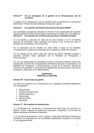 7
Artículo 7º De las estrategias de la gestión de la infraestructura vial de
carreteras
La gestión de la infraestructura vial de carreteras será concordante con el documento
denominado “Política Nacional del Sector Transportes” vigente.
Artículo 8º De la gestión del Sistema Nacional de Carreteras-SINAC
Las autoridades competentes indicadas en Artículo 4º son responsables de la gestión
descentralizada de la Red Vial del Sistema Nacional de Carreteras de su competencia.
Artículo 9º De la gestión de carreteras por personas o entidades privadas
9.1 Los estudios y ejecución de obras de las vías incluidas o no en el Sistema
Nacional de Carreteras, serán realizadas de acuerdo a las normas que dicte el
Ministerio de Transportes y Comunicaciones.
9.2 La aprobación de los estudios de obras viales a cargo de las entidades
concesionarias se sujetarán a lo dispuesto en su respectivo contrato de concesión.
9.3 Los estudios de las obras viales que realicen las demás entidades privadas o
personas naturales serán aprobadas por el Ministerio de Transportes y
Comunicaciones.
9.4 Las vías gestionadas por entidades privadas y/o personas naturales podrán ser
incorporadas a la Red Vial correspondiente del Sistema Nacional de Carreteras por el
Ministerio de Transportes y Comunicaciones a través de la Dirección General de
Caminos y Ferrocarriles, en concordancia al Reglamento de Jerarquización Vial, previa
evaluación y calificación de su utilidad pública.
CAPITULO II
FASES DE LA GESTIÓN
Artículo 10º De las fases de gestión
Las fases de la gestión de la infraestructura vial aplicables al presente Reglamento
son las siguientes:
• Planeamiento
• Estudios de Preinversión
• Estudios Definitivos
• Obras viales
• Mantenimiento
• Operación
Artículo 11º De la gestión de planeamiento
11.1 El Ministerio de Transportes y Comunicaciones tiene entre sus funciones: a)
diseñar, normar y ejecutar las políticas de promoción y desarrollo; y b) formular los
planes nacionales sectoriales de desarrollo.
11.2 Los planes de desarrollo a corto, mediano y largo plazo del Sistema Nacional de
Carreteras son efectuados por las autoridades competentes indicadas en el Artículo
4º, en la siguiente forma:
 