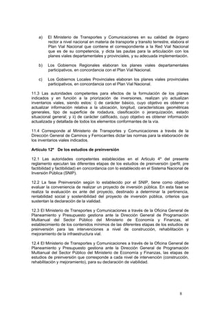 8
a) El Ministerio de Transportes y Comunicaciones en su calidad de órgano
rector a nivel nacional en materia de transporte y transito terrestre, elabora el
Plan Vial Nacional que contiene el correspondiente a la Red Vial Nacional
que es de su competencia, y dicta las pautas para la articulación con los
planes viales departamentales y provinciales, y su adecuada implementación.
b) Los Gobiernos Regionales elaboran los planes viales departamentales
participativos, en concordancia con el Plan Vial Nacional.
c) Los Gobiernos Locales Provinciales elaboran los planes viales provinciales
participativos, en concordancia con el Plan Vial Nacional.
11.3 Las autoridades competentes para efectos de la formulación de los planes
indicados y en función a la priorización de inversiones, realizan y/o actualizan
inventarios viales, siendo estos: i) de carácter básico, cuyo objetivo es obtener o
actualizar información relativa a la ubicación, longitud, características geométricas
generales, tipo de superficie de rodadura, clasificación o jerarquización, estado
situacional general; y ii) de carácter calificado, cuyo objetivo es obtener información
actualizada y detallada de todos los elementos conformantes de la vía.
11.4 Corresponde al Ministerio de Transportes y Comunicaciones a través de la
Dirección General de Caminos y Ferrocarriles dictar las normas para la elaboración de
los inventarios viales indicados.
Artículo 12º De los estudios de preinversión
12.1 Las autoridades competentes establecidas en el Articulo 4º del presente
reglamento ejecutan las diferentes etapas de los estudios de preinversión (perfil, pre
factibilidad y factibilidad) en concordancia con lo establecido en el Sistema Nacional de
Inversión Pública (SNIP).
12.2 La fase Preinversión según lo establecido por el SNIP, tiene como objetivo
evaluar la conveniencia de realizar un proyecto de inversión pública. En esta fase se
realiza la evaluación ex ante del proyecto, destinado a determinar la pertinencia,
rentabilidad social y sostenibilidad del proyecto de inversión pública, criterios que
sustentan la declaración de la vialidad.
12.3 El Ministerio de Transportes y Comunicaciones a través de la Oficina General de
Planeamiento y Presupuesto gestiona ante la Dirección General de Programación
Multianual del Sector Público del Ministerio de Economía y Finanzas, el
establecimiento de los contenidos mínimos de las diferentes etapas de los estudios de
preinversión para las intervenciones a nivel de construcción, rehabilitación y
mejoramiento de la infraestructura vial.
12.4 El Ministerio de Transportes y Comunicaciones a través de la Oficina General de
Planeamiento y Presupuesto gestiona ante la Dirección General de Programación
Multianual del Sector Público del Ministerio de Economía y Finanzas, las etapas de
estudios de preinversión que corresponde a cada nivel de intervención (construcción,
rehabilitación y mejoramiento), para su declaración de viabilidad.
 