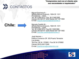 ContactosMiguel Espinace A.-Alfredo Barros Errazuriz, 1954 Of. 1311Providencia  - ChileTel. 56 2 9461973 / Fax. 56 2 9461968Celular:(56 9)8107 3252 Nextel 56*135*1894E-mail: miguel.espinace@sabrachile.cl  Chile: Marcela Castillo M.-Alfredo Barros Errazuriz, 1954 Of. 1311Providencia  - ChileTel. 56 2 9461970 / Fax.56 2 9461968Celular:(56 9)8107 3250 Nextel 56*135*1892E-mail: marcela.castillo@sabrachile.clJosé Herrera .-Edificio Comercio OF. 303 Puerto Terrestre Los Andes.Tel./Fax. 56 34  370881 / Fax.56 34 370882Celular:(56 9) 84111840E-mail: joseherrera@sulatlantico.net