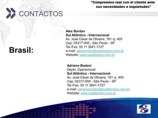 ContactosAlex BordanSul Atlântico - InternacionalAv. José César de Oliveira, 181 cj. 405Cep: 05317-000 - São Paulo - SPTel./Fax. 55 11 3641-1727e-mail: alexbordan@sulatlantico.com.brWebsite: www.sulatlantico.com.brBrasil: Adriano BodaniDepto. OperacionalSul Atlântico - InternacionalAv. José César de Oliveira, 181 cj. 405Cep: 05317-000 - São Paulo - SPTel./Fax. 55 11 3641-1727e-mail: adrianobodani@sulatlantico.com.brWebsite: www.sulatlantico.com.br