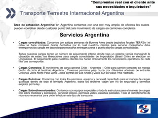 Transporte Terrestre Internacional ArgentinaÁrea de actuación Argentina: en Argentina contamos con una red muy amplia de oficinas las cuales pueden coordinar desde cualquier punto del país movimiento de cargas en camiones completosServicios ArgentinaCargas consolidadas: Contamos con salidas semanas de Buenos Aires desde depósitos fiscales TEFASA I el retiro se hace completo desde depósitos por lo cual nuestros clientes para servicio consolidado debe entregarnos las cargas en deposito para nosotros entregar puerta a puerta dichas cargas consolidadas.	Todas nuestras cargas tienen un número de seguimiento interno donde bajo un sistema vamos manejando la ubicación de estas, las liberaciones para cargas consolidadas de Importación (Brasil Chile) se efectúan en Uruguaiana. El seguimiento para nuestros clientes los hacen directamente los funcionarios operativos de cada filial que corresponde.Cargas Generales: El movimiento de carga general Chile – Argentina – Chile para camión completo se maneja dentro de todo el territorio Argentino , Tenemos permisos para cruzar por diferentes aduanas de entradas Chilenas  Zona Norte Paso Jama , zona central por Los Andes y Zona Sur por paso Pino Hachado.Cargas Químicas: Contamos con todos los permisos, equipos y personal capacitado para el manejo de cargas químicas dentro de todo el territorio Argentino, todos los choferes viajan con Kit de seguridad y permisos exigidos por la ley. Cargas Sobredimensionadas: Contamos con equipos especiales y toda la estructura para el manejo de cargas con sobre medidas y sobrepeso, personal técnico, permisos viales, escoltas policiales. Todo el complemento de recursos necesarios para poder efectuar este tipo de transporte.