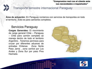 Transporte terrestre internacional ParaguayÁrea de actuación: En Paraguay contamos con servicios de transportes en todo el territorio.; Esto es para camiones completos.Servicios Paraguay	Cargas Generales: El movimiento de carga general Chile – Paraguay – Chile para camión completo se maneja dentro de todo el territorio Argentino , Tenemos permisos para cruzar por diferentes aduanas de entradas Chilenas  Zona Norte Paso Jama , zona central por Los Andes y Zona Sur por paso Pino Hachado.
