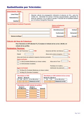 Radiodifusión por Televisión:
Enlace Estudio - Planta
Línea Física
Radioeléctrico
Satelital
; Adjuntar cálculo de propagación indicando el alcance en Km.; para los
niveles de intensidad de campo mínimas recomendadas, graficando el
área de cobertura en un plano a escala 1/100,000 de la localidad editado
por el Instituto Geográfico Nacional
Tipo del Sistema Irradiante Proyectado:
Patrón de Radiación
Polarización
Omnidireccional Vertical
Conformado Horizontal
Número de Bays: Direccional Circular
Cálculo del Area de Cobertura:
Para Televisión en UHF (Bandas IV y V) emplear el método de las curvas (50,50) o el
método de los perfiles
Parámetros Técnicos:
Pot. del Transmisor KW Ganancia del Sist. de Antenas dB
Canal Altura de la antena receptora m.
Altura del Centro de radiación respecto al terreno promedio m.
Factor de Ruido:
1.5 dB (Ciudades Medianas y/o áreas rurales) Altura de la Torre m.
2.5 dB (Grandes Ciudades)
Perdidas en el cable y
Factor de Ciudad: distribuidor de potencia dB
35-8log (D) (Ciudades Medianas y/o áreas rurales)
40-8log (D) (Grandes Ciudades)
Resultados en VHF: Resultados en UHF (método de las curvas)
Banda I Banda III Banda IV y Banda V
47 68 56 71 E en dB (uV/m) 64 74 E en dB (uV/m)
Distancia en Km Distancia en Km.
Resultados en UHF (método de perfiles):
Banda IV Banda V
65 dB(uV/m) 70 dB(uV/m) Azimuth
Km. Km.
Km. Km.
Km. Km.
Km. Km.
Pag. 3 de 4
 
