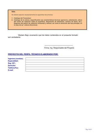 Nota:
Se deberá adjuntar necesariamente los siguientes documentos:
1. Catalogo del Transmisor.
2. Catalogo de la antena, especificando sus características técnicas (ganancia, polarización, altura
del centro de radiación sobre la superficie, disposición de elementos, número de éstos, etc.),
diagrama del patrón de radiación horizontal y vertical, así como la dirección del haz principal, en
el caso de ser antena direccional.
Declaro Bajo Juramento que los datos contenidos en el presente formato
son verdaderos.
-----------------------------------------------
Firma, Ing. Responsable del Proyecto
PROYECTO DEL PERFIL TÉCNICO ELABORADO POR:
Ingeniero (nombre):
Especialidad:
Reg. CIP.:
Domicilio:
Teléfono/Fax:
E-mail:
Pag. 4 de 4
 