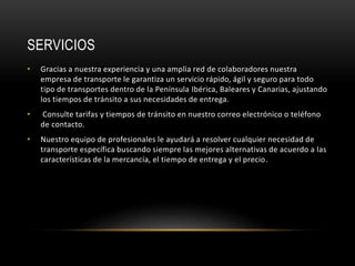SERVICIOS
• Gracias a nuestra experiencia y una amplia red de colaboradores nuestra
empresa de transporte le garantiza un servicio rápido, ágil y seguro para todo
tipo de transportes dentro de la Península Ibérica, Baleares y Canarias, ajustando
los tiempos de tránsito a sus necesidades de entrega.
• Consulte tarifas y tiempos de tránsito en nuestro correo electrónico o teléfono
de contacto.
• Nuestro equipo de profesionales le ayudará a resolver cualquier necesidad de
transporte específica buscando siempre las mejores alternativas de acuerdo a las
características de la mercancía, el tiempo de entrega y el precio.
 