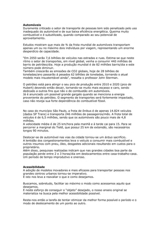 Automóveis
Duramente criticado o setor de transporte de pessoas tem sido penalizado pelo uso
inadequado do automóvel e de sua baixa eficiência energética. Queima muito
combustível e é subutilizado, quando comparado ao seu potencial de
aproveitamento.
Estudos mostram que mais de ¾ da frota mundial de automóveis transportam
apenas um ou no máximo dois indivíduos por viagem, representando um enorme
desperdício de capacidade.
“Em 2050 serão 7,6 bilhões de veículos nas estradas e ruas. Estima-se que neste
ritmo o setor de transportes, em nível global, venha a consumir 440 milhões de
barris de petróleo/dia. Hoje a produção mundial é de 82 milhões barris/dia e este
número pode diminuir.
Também crescerão as emissões de CO2 globais, hoje de 28 bilhões de
toneladas/ano passarão á pesados 62 bilhões de toneladas, tornando o atual
modelo mais insustentável ainda”, ressalta o professor John Sterman.
O petróleo está para atingir o seu pico de produção entre 2010 e 2020 (pico de
Hubert) devendo então decair, tornando-se muito mais escasso e caro, sendo
dedicado a outros fins que não o de combustão em automóveis.
Já é anunciado um possível grande gargalo quando se menciona a energia
proveniente do petróleo. O segmento de transportes será fortemente impactado,
caso não reveja sua forte dependência do combustível fóssil.
No caso do município São Paulo, a frota de ônibus é de apenas 14.824 veículos
(dados SP Trans) e transporta 246 milhões de passageiros/mês. A frota total de
veículos é de 6,5 milhões, sendo que os automóveis são pouco mais de 4,8
milhões.
A velocidade média é de 25 km/hora pela manhã e á tarde cai para 15. Para se
percorrer a marginal do Tietê, que possui 25 km de extensão, são necessários
longos 90 minutos.
Deslocar-se de automóvel nas vias da cidade tornou-se um árduo sacrifício.
A lentidão dos congestionamentos leva o veículo a consumir mais combustível e
outros insumos com pneu, óleo, desgastes adicionais resultando em custos para o
proprietário.
Além disso, pesquisas realizadas indicam que nas grandes cidades boa parte da
população perde entre 2 e 3 horas/dia em deslocamentos entre casa-trabalho-casa.
Um período de tempo improdutivo e oneroso.
Acessibilidade
A adoção de modelos inovadores e mais eficazes para transportar pessoas nos
grandes centros urbanos tornou-se imperativo.
E isto nos leva a reavaliar o que e como desejamos.
Buscamos, sobretudo, facilitar ao máximo o modo como acessamos aquilo que
desejamos.
E neste esforço de conseguir o “objeto” desejado, o nosso anseio original se
materializa na busca pela melhor acessibilidade possível.
Resta-nos então a tarefa de tentar otimizar da melhor forma possível o período e o
modo de deslocamento de um ponto ao outro.
 