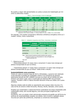 No quadro a seguir são apresentados os custos e prazos de implantação por km
entre os diferentes modais.
Em seguida, uma analise comparativa referente à eficiência energética entre os 3
modais: ônibus, moto e automóvel.
“... Observa-se que:
- Motocicletas poluem 32 vezes mais e consomem 5 vezes mais energia por
pessoa transportada do que os ônibus.
- “Automóveis poluem 17 vezes mais e consomem 13 vezes mais energia por
pessoa transportada do que os ônibus” relata ainda o estudo.
Sustentabilidade como premissa
Tendo em vista os eventos Copa de 2014 e Olimpíadas, o governo tem dedicado
muita atenção à questão da mobilidade urbana e ao transporte de pessoas
destinando através da CEF e BNDES recursos na ordem de 6,5 bilhões de reais,
dinheiro com baixo custo, para a construção de sistemas BRT nas principais
capitais. Também o BID e o Banco Mundial oferecem linhas de crédito com custos
similares.
Algumas cidades-sede já estão se capacitando para acessar estes recursos. É o
caso do Rio de Janeiro e Belo Horizonte, Manaus, Recife, Salvador, entre outras.
Projetos que contemplem o desenvolvimento sustentável nas áreas impactadas pela
implantação serão, sem duvida alguma, uma das principais exigências nas
licitações.
Entretanto, sem um amplo e bem estruturado programa de gestão que dê forma às
políticas de sustentabilidade exigidas nos editais, será inviável a captação destes
recursos por parte das prefeituras, empresas ou consórcios interessados.
 