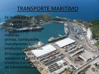 TRANSPORTE MARITIMO    Se realiza para el transporte de mercancías de gran volumen y peso como materias primas, combustible, manufacturas y productos alimenticios.   El transporte de pasajeros se limita a cruceros y al servicio de transbordadores.