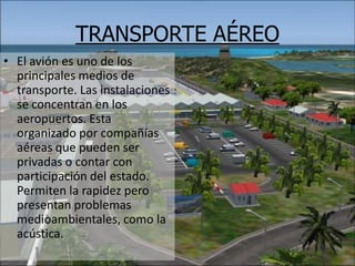 TRANSPORTE AÉREOEl avión es uno de los principales medios de transporte. Las instalaciones se concentran en los aeropuertos. Esta organizado por compañías aéreas que pueden ser privadas o contar con participación del estado. Permiten la rapidez pero presentan problemas medioambientales, como la acústica.   