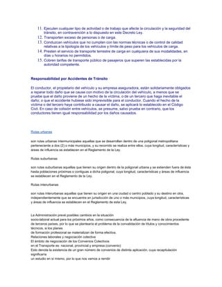 11. Ejecuten cualquier tipo de actividad o de trabajo que afecte la circulación y la seguridad del
tránsito, en contravención a lo dispuesto en este Decreto Ley.

12. Transporten exceso de personas o de carga.
13. Conduzcan vehículos que no cumplan con las normas técnicas o de control de calidad
14.
15.

relativas a la tipología de los vehículos y límite de peso para los vehículos de carga.
Presten el servicio de transporte terrestre de carga en cualquiera de sus modalidades, en
días u horarios no permitidos.
Cobren tarifas de transporte público de pasajeros que superen las establecidas por la
autoridad competente.

Responsabilidad por Accidentes de Tránsito
El conductor, el propietario del vehículo y su empresa aseguradora, están solidariamente obligados
a reparar todo daño que se cause con motivo de la circulación del vehículo, a menos que se
pruebe que el daño proviene de un hecho de la víctima, o de un tercero que haga inevitable el
daño; o que el accidente hubiese sido imprevisible para el conductor. Cuando el hecho de la
víctima o del tercero haya contribuido a causar el daño, se aplicará lo establecido en el Código
Civil. En caso de colisión entre vehículos, se presume, salvo prueba en contrario, que los
conductores tienen igual responsabilidad por los daños causados.

Rutas urbanas
son rutas urbanas intermunicipales aquellas que se desarrollan dentro de una poligonal metropolitana
perteneciente a dos (2) o más municipios, y su recorrido se realiza entre ellos, cuya longitud, características y
áreas de influencia se establecen en el Reglamento de la Ley.
Rutas suburbanas
son rutas suburbanas aquellas que tienen su origen dentro de la poligonal urbana y se extienden fuera de ésta
hasta poblaciones próximas o contiguas a dicha poligonal, cuya longitud, características y áreas de influencia
se establecen en el Reglamento de la Ley.
Rutas interurbanas
son rutas interurbanas aquellas que tienen su origen en una ciudad o centro poblado y su destino en otra,
independientemente que se encuentre en jurisdicción de uno o más municipios, cuya longitud, características
y áreas de influencia se establecen en el Reglamento de esta Ley.

La Administración prevé posibles cambios en la situación
socio-laboral actual para los próximos años, como consecuencia de la afluencia de mano de obra procedente
de terceros países, por lo que se plantearía el problema de la convalidación de títulos y conocimientos
técnicos, si los planes
de formación profesional se materializan de forma efectiva.
Relaciones laborales y negociación colectiva
El ámbito de negociación de los Convenios Colectivos
en el Transporte es: nacional, provincial y empresa (convenio)
Esto denota la existencia de un gran número de convenios de distinta aplicación, cuya recapitulación
significaría
un estudio en sí mismo, por lo que nos vamos a remitir

 