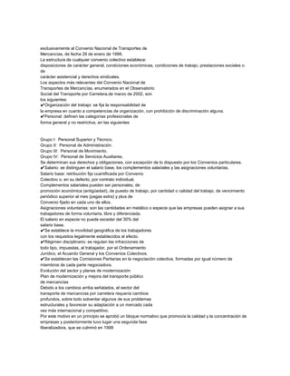 exclusivamente al Convenio Nacional de Transportes de
Mercancías, de fecha 29 de enero de 1998.
La estructura de cualquier convenio colectivo establece:
disposiciones de carácter general, condiciones económicas, condiciones de trabajo, prestaciones sociales o
de
carácter asistencial y derechos sindicales.
Los aspectos más relevantes del Convenio Nacional de
Transportes de Mercancías, enumerados en el Observatorio
Social del Transporte por Carretera,de marzo de 2002, son
los siguientes:
✔Organización del trabajo: se fija la responsabilidad de
la empresa en cuanto a competencias de organización, con prohibición de discriminación alguna.
✔Personal: definen las categorías profesionales de
forma general y no restrictiva, en las siguientes

Grupo I: Personal Superior y Técnico.
Grupo II: Personal de Administración.
Grupo III: Personal de Movimiento.
Grupo IV: Personal de Servicios Auxiliares.
Se determinan sus derechos y obligaciones, con excepción de lo dispuesto por los Convenios particulares.
✔Salario: se distinguen el salario base, los complementos salariales y las asignaciones voluntarias.
Salario base: retribución fija cuantificada por Convenio
Colectivo o, en su defecto, por contrato individual.
Complementos salariales:pueden ser personales, de
promoción económica (antigüedad), de puesto de trabajo, por cantidad o calidad del trabajo, de vencimiento
periódico superior al mes (pagas extra) y plus de
Convenio fijado en cada uno de ellos.
Asignaciones voluntarias: son las cantidades en metálico o especie que las empresas pueden asignar a sus
trabajadores de forma voluntaria, libre y diferenciada.
El salario en especie no puede exceder del 30% del
salario base.
✔Se establece la movilidad geográfica de los trabajadores
con los requisitos legalmente establecidos al efecto.
✔Régimen disciplinario: se regulan las infracciones de
todo tipo, impuestas, al trabajador, por el Ordenamiento
Jurídico, el Acuerdo General y los Convenios Colectivos.
✔Se establecen las Comisiones Paritarias en la negociación colectiva, formadas por igual número de
miembros de cada parte negociadora.
Evolución del sector y planes de modernización
Plan de modernización y mejora del transporte público
de mercancías
Debido a los cambios arriba señalados, el sector del
transporte de mercancías por carretera requería cambios
profundos, sobre todo solventar algunos de sus problemas
estructurales y favorecer su adaptación a un mercado cada
vez más internacional y competitivo.
Por este motivo en un principio se aprobó un bloque normativo que promovía la calidad y la concentración de
empresas y posteriormente tuvo lugar una segunda fase
liberalizadora, que se culminó en 1999

 