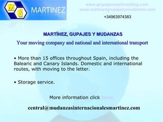 www.grupajesmartinezblog.com
                             www.martinezgrupajesymudanzas.com
                                        +34963974383



             MARTÍNEZ, GUPAJES Y MUDANZAS
 Your moving company and national and international transport

• More than 15 offices throughout Spain, including the
Balearic and Canary Islands. Domestic and international
routes, with moving to the letter.

• Storage service.


                More information click here.

      central@mudanzasinternacionalesmartinez.com
 