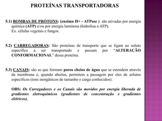 PROTEÍNAS TRANSPORTADORAS
5.1) BOMBAS DE PRÓTONS: (enzima H+ - ATPase ) são ativadas por energia
química (ATP) e/ou por energia luminosa (hidrolisa o ATP).
Ex. células vegetais e fungos.

5.2) CARREGADORAS: São proteínas de transporte que se ligam ao soluto
específico a ser transportado e passam por “ALTERAÇÃO
CONFORMACIONAL” dessa proteína.

5.3) CANAIS: são as que formam poros cheios de água que se estendem através
da membrana e, quando abertas, permitem a passagem por eles de solutos
específicos (íons inorgânicos de tamanho e carga conhecidos).
OBS: Os Carregadores e os Canais são movidos por energia liberada de
gradientes eletroquímicos (gradientes de concentração e gradientes
elétricos).

 