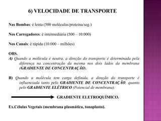 6) VELOCIDADE DE TRANSPORTE
Nas Bombas: é lenta (500 moléculas/proteína/seg.)
Nos Carregadores: é intermediária (500 – 10.000)
Nos Canais: é rápida (10.000 – milhões)

OBS.
A) Quando a molécula é neutra, a direção do transporte é determinada pela
diferença na concentração da mesma nos dois lados da membrana
(GRADIENTE DE CONCENTRAÇÃO).
B) Quando a molécula tem carga definida, a direção do transporte é
influenciada tanto pelo GRADIENTE DE CONCENTRAÇÃO, quanto
pelo GRADIENTE ELÉTRICO (Potencial de membrana):

GRADIENTE ELETROQUÍMICO.
Ex.Células Vegetais (membrana plasmática, tonoplasto).

 
