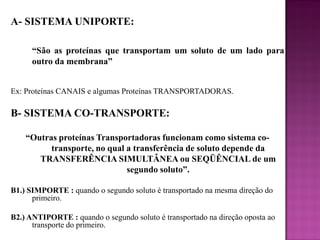 A- SISTEMA UNIPORTE:
“São as proteínas que transportam um soluto de um lado para
outro da membrana”
Ex: Proteínas CANAIS e algumas Proteínas TRANSPORTADORAS.

B- SISTEMA CO-TRANSPORTE:
“Outras proteínas Transportadoras funcionam como sistema cotransporte, no qual a transferência de soluto depende da
TRANSFERÊNCIA SIMULTÂNEA ou SEQÜÊNCIAL de um
segundo soluto”.
B1.) SIMPORTE : quando o segundo soluto é transportado na mesma direção do
primeiro.
B2.) ANTIPORTE : quando o segundo soluto é transportado na direção oposta ao
transporte do primeiro.

 