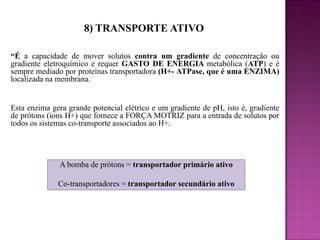 8) TRANSPORTE ATIVO
“É a capacidade de mover solutos contra um gradiente de concentração ou
gradiente eletroquímico e requer GASTO DE ENERGIA metabólica (ATP) e é
sempre mediado por proteínas transportadora (H+- ATPase, que é uma ENZIMA)
localizada na membrana.

Esta enzima gera grande potencial elétrico e um gradiente de pH, isto é, gradiente
de prótons (íons H+) que fornece a FORÇA MOTRIZ para a entrada de solutos por
todos os sistemas co-transporte associados ao H+.

A bomba de prótons = transportador primário ativo
Co-transportadores = transportador secundário ativo

 