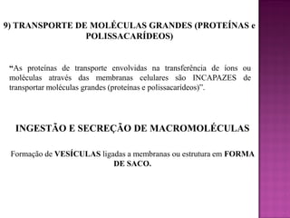 9) TRANSPORTE DE MOLÉCULAS GRANDES (PROTEÍNAS e
POLISSACARÍDEOS)

“As proteínas de transporte envolvidas na transferência de íons ou
moléculas através das membranas celulares são INCAPAZES de
transportar moléculas grandes (proteínas e polissacarídeos)”.

INGESTÃO E SECREÇÃO DE MACROMOLÉCULAS
Formação de VESÍCULAS ligadas a membranas ou estrutura em FORMA
DE SACO.

 