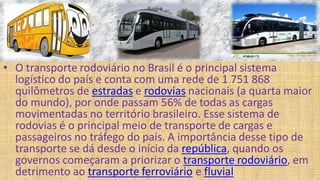 • O transporte rodoviário no Brasil é o principal sistema
logístico do país e conta com uma rede de 1 751 868
quilômetros de estradas e rodovias nacionais (a quarta maior
do mundo), por onde passam 56% de todas as cargas
movimentadas no território brasileiro. Esse sistema de
rodovias é o principal meio de transporte de cargas e
passageiros no tráfego do país. A importância desse tipo de
transporte se dá desde o início da república, quando os
governos começaram a priorizar o transporte rodoviário, em
detrimento ao transporte ferroviário e fluvial
 
