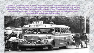 O sistema de bondes de Campos do Jordão, um dos dois únicos em funcionamento no Brasil, iniciou suas
atividades em 15 de novembro de 1914, como estrada de ferro, usando duas locomotivas a vapor. A tração
elétrica veio em 1924, com automotrizes de origem inglesa. Em 1956, o material rodante dos bondes de
Guarujá foi transferido para a EFCJ (Estrada de Ferro Campos do Jordão). Os veículos atuais foram
reformados tendo a mecânica antiga como base
 