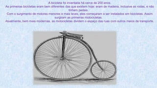 A bicicleta foi inventada há cerca de 200 anos.
As primeiras bicicletas eram bem diferentes das que existem hoje: eram de madeira, inclusive as rodas, e não
tinham pedais.
Com o surgimento de motores menores e mais leves, eles começaram a ser instalados em bicicletas. Assim
surgiram as primeiras motocicletas.
Atualmente, bem mais modernas, as motocicletas dividem o espaço das ruas com outros meios de transporte.
 