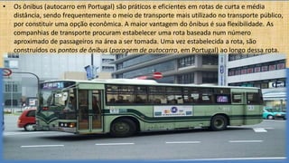 • Os ônibus (autocarro em Portugal) são práticos e eficientes em rotas de curta e média
distância, sendo frequentemente o meio de transporte mais utilizado no transporte público,
por constituir uma opção econômica. A maior vantagem do ônibus é sua flexibilidade. As
companhias de transporte procuram estabelecer uma rota baseada num número
aproximado de passageiros na área a ser tomada. Uma vez estabelecida a rota, são
construídos os pontos de ônibus (paragem de autocarro, em Portugal) ao longo dessa rota.
 