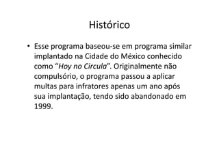 Histórico
• Esse programa baseou-se em programa similar
  implantado na Cidade do México conhecido
  como “Hoy no Circula”. Originalmente não
  compulsório, o programa passou a aplicar
  multas para infratores apenas um ano após
  sua implantação, tendo sido abandonado em
  1999.
 
