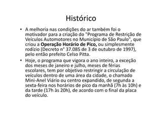 Histórico
• A melhoria nas condições do ar também foi o
  motivador para a criação do "Programa de Restrição de
  Veículos Automotores no Município de São Paulo", que
  criou a Operação Horário de Pico, ou simplesmente
  rodízio (Decreto n° 37.085 de 3 de outubro de 1997),
  pelo então prefeito Celso Pitta.
• Hoje, o programa que vigora o ano inteiro, a exceção
  dos meses de janeiro e julho, meses de férias
  escolares, tem por objetivo restringir a circulação de
  veículos dentro de uma área da cidade, o chamado
  Mini-Anel Viário ou centro expandido, de segunda a
  sexta-feira nos horários de pico da manhã (7h às 10h) e
  da tarde (17h às 20h), de acordo com o final da placa
  do veículo.
 