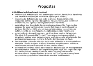 Propostas
ASLOG (Associação Brasileira de Logística)
• intensificação da fiscalização para identificação e retirada de circulação de veículos
   que não ofereçam condições mínimas de segurança ao trânsito;
• intensificação da fiscalização para coibir as práticas de estacionamentos
   irregulares, além da reposição de caçambas nas vias públicas, que contribuem
   diretamente para a geração de congestionamento na cidade;
• expansão da área de medição dos congestionamentos em São Paulo, medida
   capaz de dar a real significância do impacto do tráfego de caminhões sobre o
   conjunto do sistema viário, uma vez que grandes áreas de concentração de
   automóveis não são cobertas pelas medições das principais vias arteriais;
• constituição de câmara técnica com a participação de técnicos da Secretaria
   Municipal de Transporte (SMT) e da CET, dos representantes das entidades
   convidadas a opinar sobre o assunto, com a tarefa de negociar a implantação dos
   pontos consensuais para a melhoria da fluidez do trânsito de São Paulo;
• lançamento de campanha educativa enfatizando a obediência ao preconizado no
   Código de Trânsito Brasileiro (CTB) nas práticas de estacionamento, embarque,
   desembarque, carga e descarga de veículos, pessoas e bens;
• discussão em audiência pública da necessidade de adequação em médio prazo dos
   estabelecimentos comerciais para disponibilização de vagas para carga e descarga
   fora da via pública e da obrigatoriedade de funcionamento 24 horas de
   estabelecimentos de grande porte – acima de 10.000 m² - para as operações de
   carga e descarga, quando da concessão do alvará de funcionamento.
 