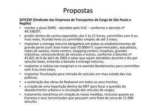 Propostas
SETCESP (Sindicato das Empresas de Transportes de Carga de São Paulo e
Região)
• manter a atual ZMRC - atendida pelo VUC – conforme o decreto nº
   48.338/07;
• proibir dentro do centro expandido, das 5 às 21 horas, caminhões com 4 ou
   mais eixos, ficando livres os caminhões simples de até 3 eixos;
• implantar a entrega noturna obrigatória em todos os estabelecimentos de
   grande porte (com área maior que 10.000m²): supermercados, atacadistas,
   redes de varejos, home centers, shopping centers, hospitais, grandes
   indústrias, concessionárias de veículos e outros, conforme o Decreto nº
   45.821 de 6 de abril de 2005 e vetar que sejam atendidos durante o dia por
   veículos leves, evitando o boicote à entrega noturna;
• implantar o rodízio nas marginais e na avenida Bandeirantes para caminhões
   com 4 ou mais eixos;
• implantar fiscalização para retirada de veículos em mau estado das vias
   públicas;
• a aceleração das obras do Rodoanel em todos os seus trechos;
• a criação de uma repartição dentro da SMT para focar a questão do
   abastecimento urbano e a circulação dos veículos de cargas;
• tratamento isonômico em relação às novas medidas, inclusive quanto ao
   Correios e seus terceirizados que possuem uma frota de cerca de 11.000
   veículos.
 