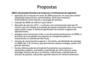 Propostas
ABEPL (Associação Brasileira de Empresas e Profissionais de Logística)
• aplicação da Lei Kassab em maio de 2009 (prazo de um ano) para melhor
  adequação operacional e administrativa, tanto das empresas
  embarcadoras como clientes e aquisição de veículos;
• redução da ZMRC de 100 km² para 50km²;
• liberação de veículos VUC´s e veículos com comprimento total até 10
  metros, pois em relação à ocupação de espaço e poluição não criara maior
  repercussão a hoje, e melhoria significativa no transito e logística de
  abastecimento;
• pedagiar área central para inibir o uso de veículos particulares na ZMRC, e
  aumento da arrecadação com destino ao transporte público e
  investimento no trânsito de São Paulo;
• veículos de comprimento superior a 10 metros, possibilidade de entregas
  na ZMRC das 7 às 13 horas, pois permitiriam poucas entregas, porém, em
  grande volumes;
• horário diferenciado de entrada de funcionários nas empresas e
  repartições públicas, orientado e classificado por CEP e bairros, para
  desafogar horários de pico no trânsito, melhorando a distribuição de
  veículos de passeio, reduzindo o grande volume em horários próximos;
 