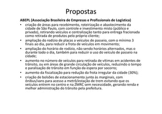 Propostas
ABEPL (Associação Brasileira de Empresas e Profissionais de Logística)
• criação de áreas para recebimento, roteirização e abastecimento da
  cidade de São Paulo, com controle e investimento misto (público e
  privado), retirando veículos e centralização tanto para entrega fracionada
  como retirada de produtos pelo próprio cliente;
• ampliação do rodízio de placas a veículos de passeio, com o mínimo 3
  finais ao dia, para reduzir a frota de veículos em movimento;
• ampliação do horário de rodízio, não sendo horários alternados, mas o
  durante todo o dia, também para reduzir o uso do veículo de passeio na
  cidade;
• aumento no número de veículos para retirada de vítimas em acidentes de
  trânsito, ou em áreas de grande circulação de veículos, reduzindo o tempo
  e paralisação de trânsito em função da espera por socorro;
• aumento da fiscalização para redução da frota irregular da cidade (30%);
• criação de bolsões de estacionamento junto às marginais, com
  ônibus/vans para acesso a metrô/estação de trem evitando que os
  veículos entrem no centro e na ZMRC sem necessidade, gerando renda e
  melhor administração do trânsito pela prefeitura.
 