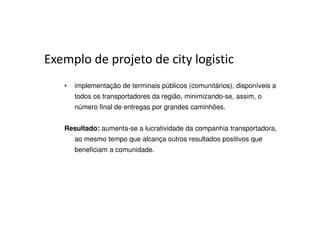 Exemplo de projeto de city logistic
   •   implementação de terminais públicos (comunitários), disponíveis a
       todos os transportadores da região, minimizando-se, assim, o
       número final de entregas por grandes caminhões.


   Resultado: aumenta-se a lucratividade da companhia transportadora,
       ao mesmo tempo que alcança outros resultados positivos que
       beneficiam a comunidade.
 
