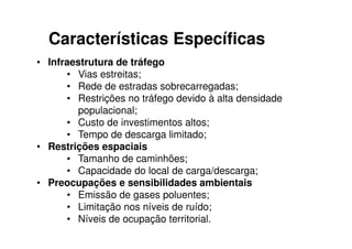 Características Específicas
• Infraestrutura de tráfego
      • Vias estreitas;
      • Rede de estradas sobrecarregadas;
      • Restrições no tráfego devido à alta densidade
        populacional;
      • Custo de investimentos altos;
      • Tempo de descarga limitado;
• Restrições espaciais
      • Tamanho de caminhões;
      • Capacidade do local de carga/descarga;
• Preocupações e sensibilidades ambientais
      • Emissão de gases poluentes;
      • Limitação nos níveis de ruído;
      • Níveis de ocupação territorial.
 