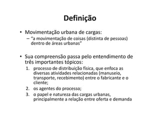 Definição
• Movimentação urbana de cargas:
  – “a movimentação de coisas (distinta de pessoas)
    dentro de áreas urbanas”

• Sua compreensão passa pelo entendimento de
  três importantes tópicos:
  1. processo de distribuição física, que enfoca as
     diversas atividades relacionadas (manuseio,
     transporte, recebimento) entre o fabricante e o
     cliente;
  2. os agentes do processo;
  3. o papel e natureza das cargas urbanas,
     principalmente a relação entre oferta e demanda
 