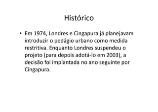 Histórico
• Em 1974, Londres e Cingapura já planejavam
  introduzir o pedágio urbano como medida
  restritiva. Enquanto Londres suspendeu o
  projeto (para depois adotá-lo em 2003), a
  decisão foi implantada no ano seguinte por
  Cingapura.
 