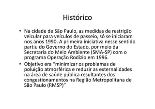 Histórico
• Na cidade de São Paulo, as medidas de restrição
  veicular para veículos de passeio, só se iniciaram
  nos anos 1990. A primeira iniciativa nesse sentido
  partiu do Governo do Estado, por meio da
  Secretaria do Meio Ambiente (SMA-SP) com o
  programa Operação Rodízio em 1996.
• Objetivo era “minimizar os problemas de
  poluição atmosférica e reduzir as externalidades
  na área de saúde pública resultantes dos
  congestionamentos na Região Metropolitana de
  São Paulo (RMSP)”
 