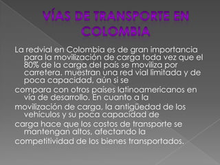 VÍAS DE TRANSPORTE EN COLOMBIALa redvial en Colombia es de gran importancia para la movilización de carga toda vez que el 80% de la carga del país se moviliza por carretera. muestran una red vial limitada y de poca capacidad, aún si secompara con otros países latinoamericanos en vía de desarrollo. En cuanto a lamovilización de carga, la antigüedad de los vehículos y su poca capacidad decarga hace que los costos de transporte se mantengan altos, afectando lacompetitividad de los bienes transportados.