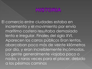 HISTORIAEl comercio entre ciudades estaba en incremento y el movimiento por envío marítimo costero resultaba demasiado lento e irregular.Finales del siglo XVI. Aparecen los carros públicos Eran lentos, abarcaban poco más de veinte kilómetros por día, y eran increíblemente incómodos. La gente generalmente viajaba poco o nada, y raras veces para el placer, debido a los pésimos caminos
