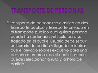 TRANSPORTE DE PERSONASEl transporte de personas se clasifica en dos transporte publico y transporte privado en el transporte publico cual quiera persona puede ha ceder aun vehículo para su traslado en el cual el usuario debe seguir  un horario de partida y llegada  mientras que el privado solo es exclusivo para una persona o empresa  en el cual el usuario puede seleccionar la ruta y la hora de partida 