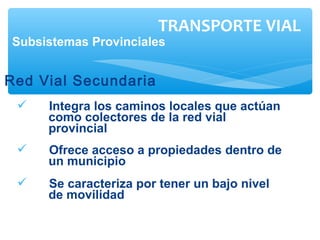  Integra los caminos locales que actúan
como colectores de la red vial
provincial
 Ofrece acceso a propiedades dentro de
un municipio
 Se caracteriza por tener un bajo nivel
de movilidad
TRANSPORTE VIAL
Subsistemas Provinciales
Red Vial Secundaria
 