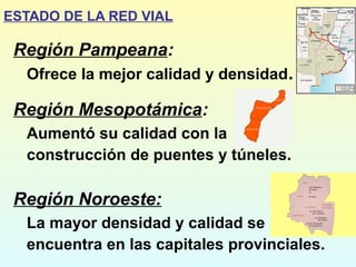 Región Pampeana:
Ofrece la mejor calidad y densidad.
Región Mesopotámica:
Aumentó su calidad con la
construcción de puentes y túneles.
Región Noroeste:
La mayor densidad y calidad se
encuentra en las capitales provinciales.
ESTADO DE LA RED VIAL
 